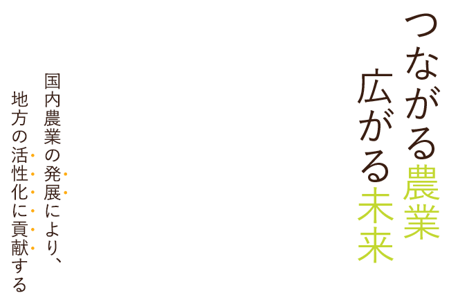 つながる農業 広がる未来 国内農業の発展により、地方の活性化に貢献する